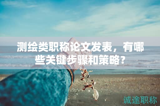 測繪類職稱論文發(fā)表，有哪些關(guān)鍵步驟和策略？
