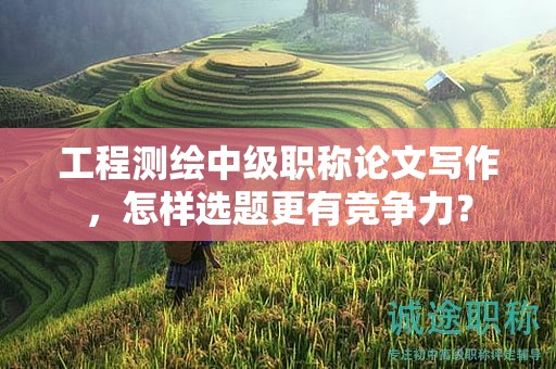 工程測(cè)繪中級(jí)職稱論文寫作，怎樣選題更有競(jìng)爭(zhēng)力？