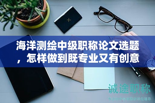 海洋測繪中級(jí)職稱論文選題，怎樣做到既專業(yè)又有創(chuàng)意？