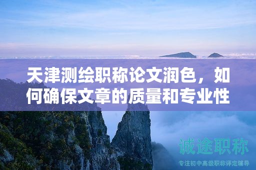 天津測繪職稱論文潤色，如何確保文章的質(zhì)量和專業(yè)性？