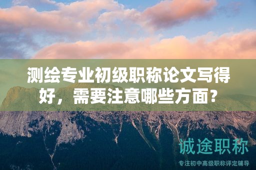 測(cè)繪專業(yè)初級(jí)職稱論文寫得好，需要注意哪些方面？