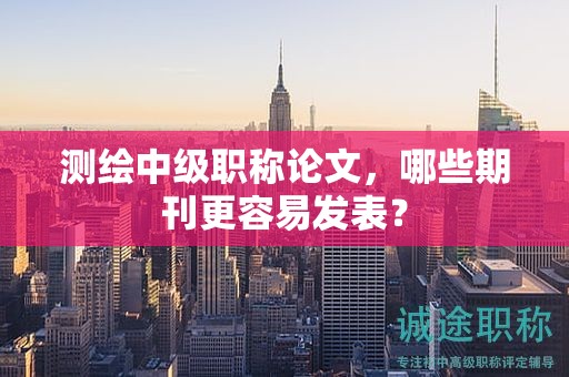 測(cè)繪中級(jí)職稱論文，哪些期刊更容易發(fā)表？