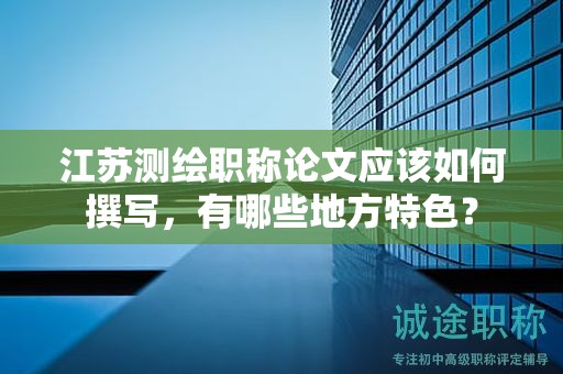 江蘇測繪職稱論文應(yīng)該如何撰寫，有哪些地方特色？