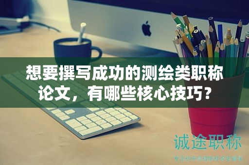 想要撰寫成功的測繪類職稱論文，有哪些核心技巧？