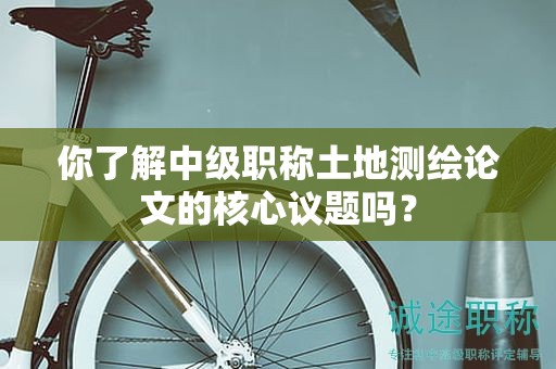 你了解中級(jí)職稱土地測繪論文的核心議題嗎？