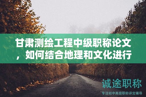 甘肅測(cè)繪工程中級(jí)職稱(chēng)論文，如何結(jié)合地理和文化進(jìn)行寫(xiě)作？