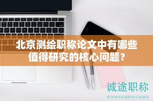 北京測繪職稱論文中有哪些值得研究的核心問題？