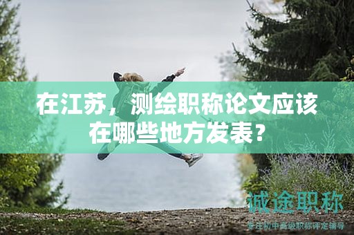 在江蘇，測繪職稱論文應(yīng)該在哪些地方發(fā)表？