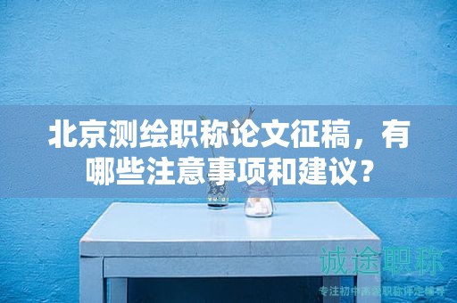 北京測(cè)繪職稱論文征稿，有哪些注意事項(xiàng)和建議？