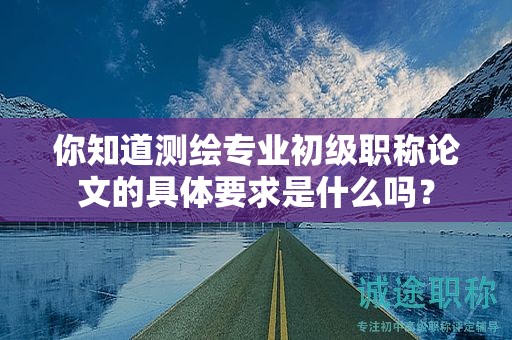 你知道測繪專業(yè)初級職稱論文的具體要求是什么嗎？