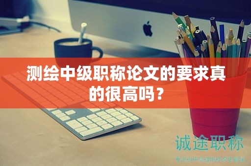 測繪中級職稱論文的要求真的很高嗎？