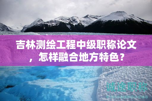 吉林測(cè)繪工程中級(jí)職稱論文，怎樣融合地方特色？