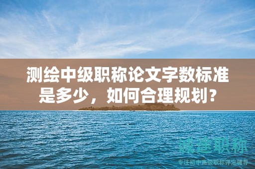 測(cè)繪中級(jí)職稱論文字?jǐn)?shù)標(biāo)準(zhǔn)是多少，如何合理規(guī)劃？