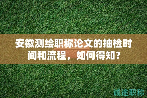 安徽測(cè)繪職稱論文的抽檢時(shí)間和流程，如何得知？