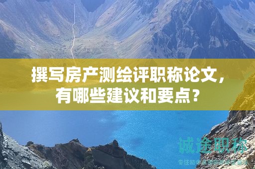 撰寫(xiě)房產(chǎn)測(cè)繪評(píng)職稱(chēng)論文，有哪些建議和要點(diǎn)？