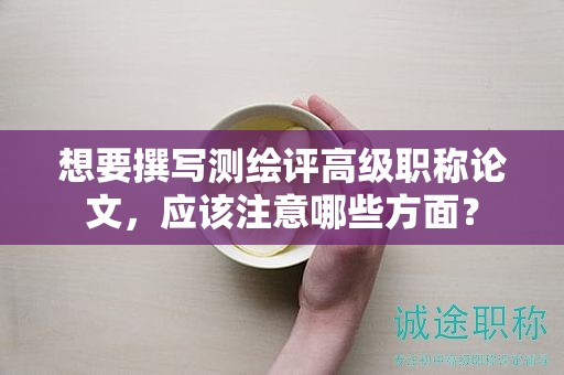 想要撰寫測(cè)繪評(píng)高級(jí)職稱論文，應(yīng)該注意哪些方面？