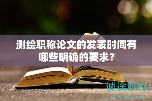 測繪職稱論文的發(fā)表時間有哪些明確的要求？