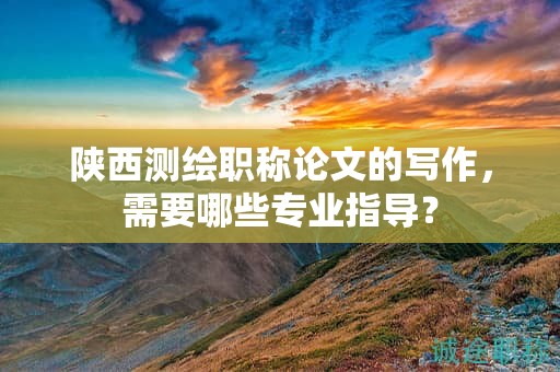 陜西測(cè)繪職稱論文的寫作，需要哪些專業(yè)指導(dǎo)？