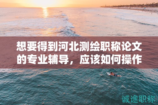 想要得到河北測繪職稱論文的專業(yè)輔導(dǎo)，應(yīng)該如何操作？