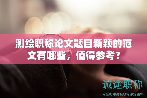 測(cè)繪職稱論文題目新穎的范文有哪些，值得參考？