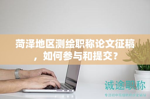 菏澤地區(qū)測(cè)繪職稱論文征稿，如何參與和提交？