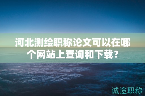 河北測繪職稱論文可以在哪個網(wǎng)站上查詢和下載？