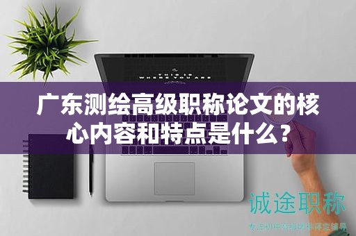 廣東測繪高級職稱論文的核心內(nèi)容和特點是什么？