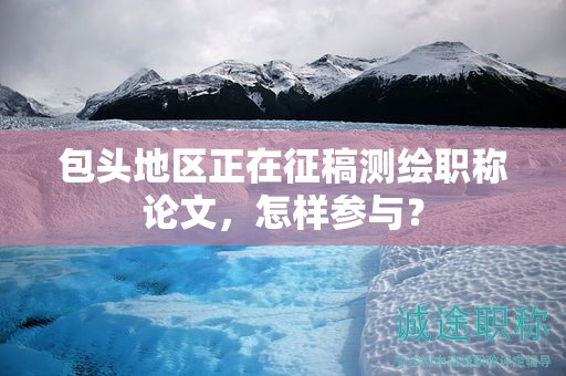 包頭地區(qū)正在征稿測(cè)繪職稱(chēng)論文，怎樣參與？