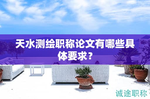天水測繪職稱論文有哪些具體要求？