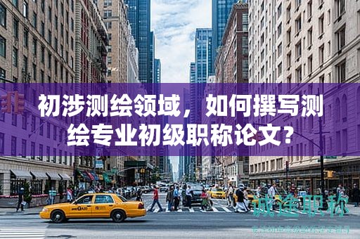 初涉測繪領(lǐng)域，如何撰寫測繪專業(yè)初級職稱論文？