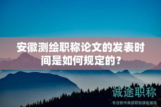 安徽測繪職稱論文的發(fā)表時間是如何規(guī)定的？
