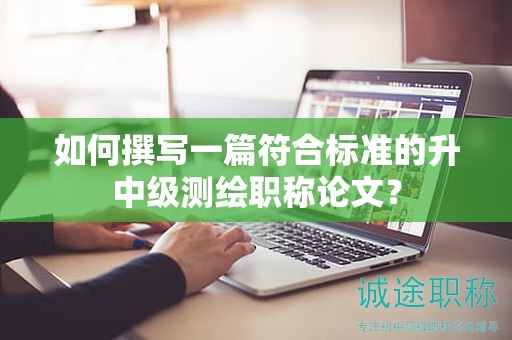 如何撰寫一篇符合標(biāo)準(zhǔn)的升中級(jí)測(cè)繪職稱論文？