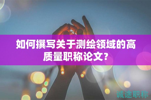 如何撰寫(xiě)關(guān)于測(cè)繪領(lǐng)域的高質(zhì)量職稱論文？