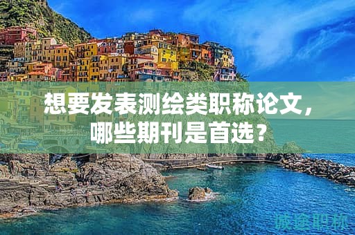 想要發(fā)表測(cè)繪類職稱論文，哪些期刊是首選？