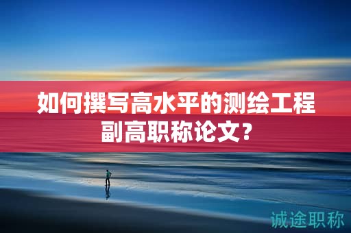 如何撰寫高水平的測繪工程副高職稱論文？