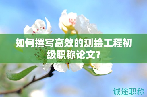 如何撰寫高效的測(cè)繪工程初級(jí)職稱論文？