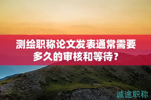 測繪職稱論文發(fā)表通常需要多久的審核和等待？