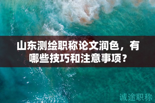 山東測繪職稱論文潤色，有哪些技巧和注意事項？