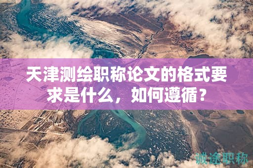 天津測繪職稱論文的格式要求是什么，如何遵循？