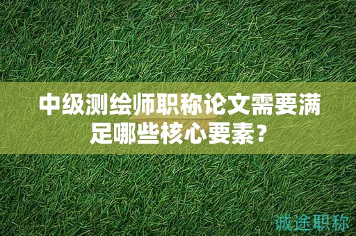 中級(jí)測(cè)繪師職稱論文需要滿足哪些核心要素？