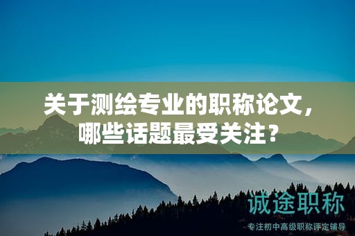 關(guān)于測繪專業(yè)的職稱論文，哪些話題最受關(guān)注？