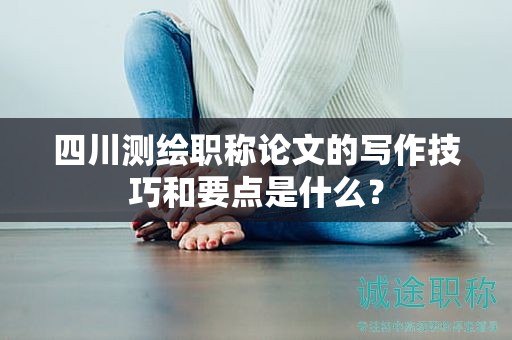 四川測(cè)繪職稱論文的寫作技巧和要點(diǎn)是什么？