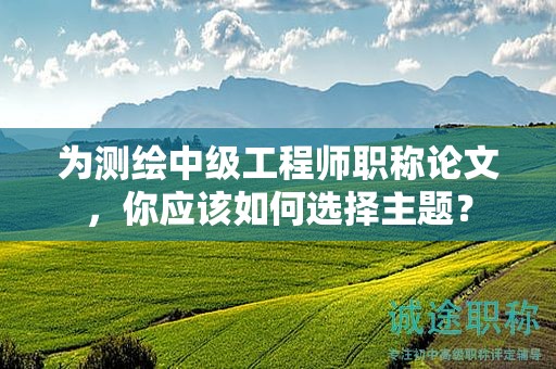 為測(cè)繪中級(jí)工程師職稱論文，你應(yīng)該如何選擇主題？