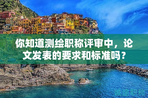 你知道測(cè)繪職稱評(píng)審中，論文發(fā)表的要求和標(biāo)準(zhǔn)嗎？