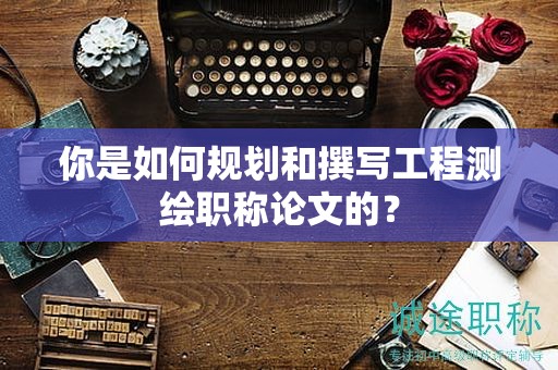 你是如何規(guī)劃和撰寫工程測繪職稱論文的？