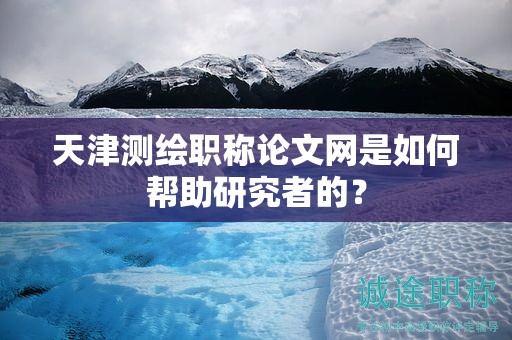 天津測繪職稱論文網是如何幫助研究者的？