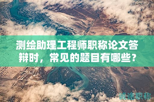 測繪助理工程師職稱論文答辯時，常見的題目有哪些？
