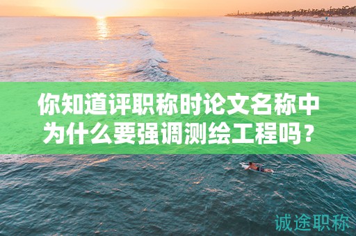 你知道評職稱時論文名稱中為什么要強(qiáng)調(diào)測繪工程嗎？