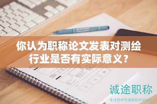 你認(rèn)為職稱(chēng)論文發(fā)表對(duì)測(cè)繪行業(yè)是否有實(shí)際意義？