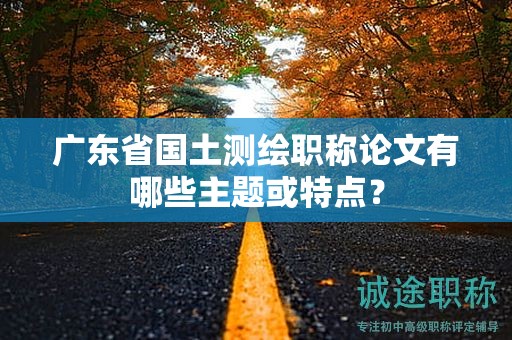 廣東省國(guó)土測(cè)繪職稱(chēng)論文有哪些主題或特點(diǎn)？